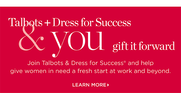 Talbots + Dress for Success & you gift it forward. Join us and help give women in need a fresh start at work and beyond. Learn More