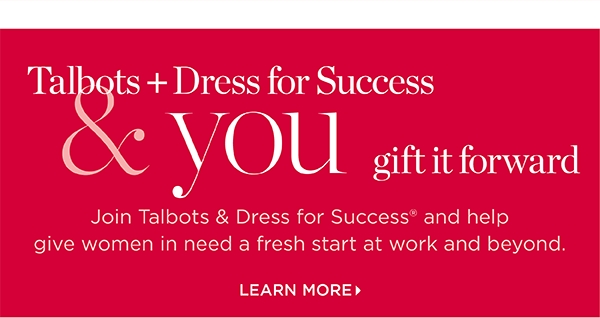 Talbots + Dress for Success & you gift it forward. Join us and help give women in need a fresh start at work and beyond. Learn More