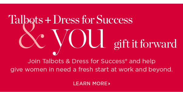 Talbots + Dress for Success & you gift it forward. Join us and help give women in need a fresh start at work and beyond. Learn More