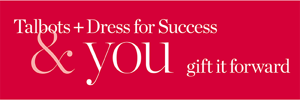 Talbots + Dress for Success & you gift it forward. Join us and help give women in need a fresh start at work and beyond. Learn More