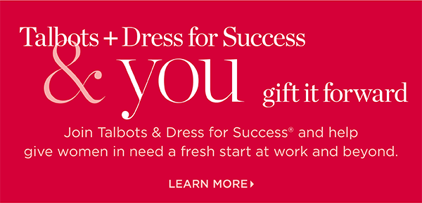 Talbots + Dress for Success & you gift it forward. Join us and help give women in need a fresh start at work and beyond. Learn More