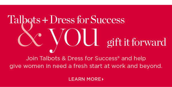 Talbots + Dress for Success & you gift it forward. Join us and help give women in need a fresh start at work and beyond. Learn More