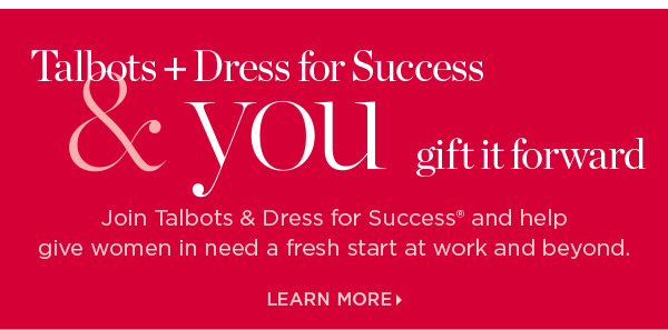 Talbots + Dress for Success & you gift it forward. Join us and help give women in need a fresh start at work and beyond. Learn More