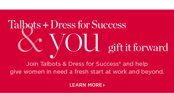 Talbots + Dress for Success & you gift it forward. Join us and help give women in need a fresh start at work and beyond. Learn More