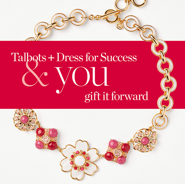 Talbots + Dress for Success & you gift it forward. Join us and help give women in need a fresh start at work and beyond. Learn More