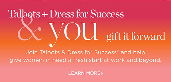 Talbots + Dress for Success & you gift it forward. Join us and help give women in need a fresh start at work and beyond. Learn More