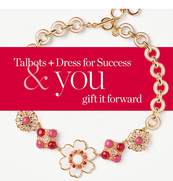 Talbots + Dress for Success & you gift it forward. Join us and help give women in need a fresh start at work and beyond. Learn More