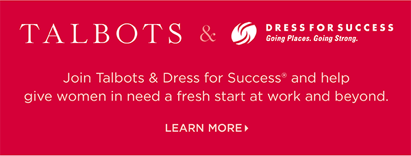 Talbots + Dress for Success & you gift it forward. Join us and help give women in need a fresh start at work and beyond. Learn More