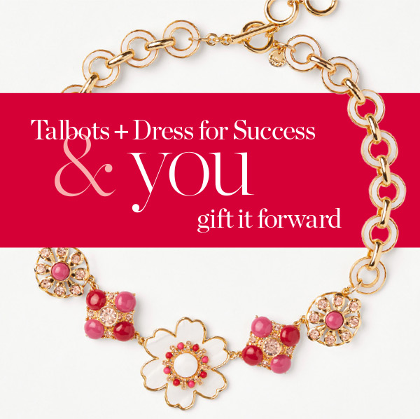 Talbots + Dress for Success & you gift it forward. Join us and help give women in need a fresh start at work and beyond. Learn More