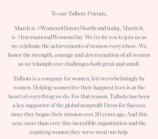 To our Talbots Friends, March is Women's History Month and today, March 8, is International Women's Day. We invite you to join us as we celebrate the achievements of women everywhere.