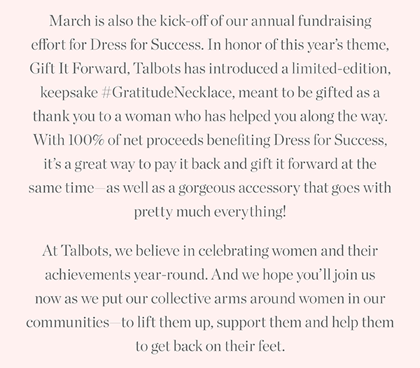March is also the kick-off of our annual fundraising effort for Dress for Success. In honor of this year's theme, Gift It Forward, Talbots has introduced a limited-edition, keepsake Gratitude Necklace. With 100% of net proceeds benefiting Dress for Success, it's a great way to pay it back and gift it forward at the same time.