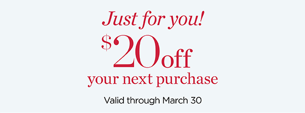 Just For You! $20 off your next purchase. Valid through March 30.