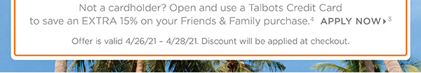 Not a cardholder! Open and use a Talbots Credit Card to save an Extra 15% off your Friends & Family purchase. Apply Now