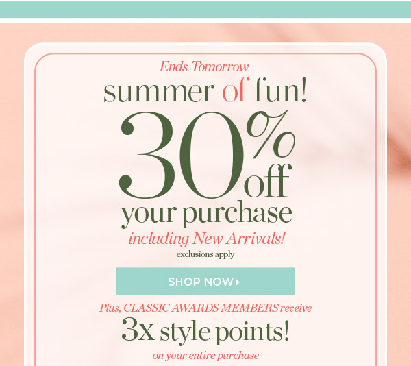 Ends tomorrow. Summer of Fun! 30% off entire purchase  including New Arrivals! Plus, Classic Awards Members receive 3x style points! Shop Now