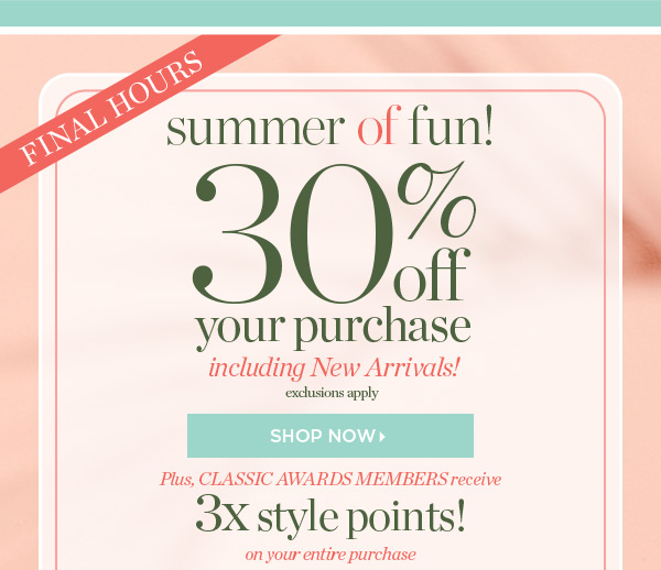 Final Hours! 30% off your purchase, including New Arrivals! Plus, Classic Awards members receive 3X style points on your entire purchase now through Monday, June 28. Shop Now.