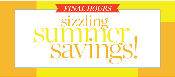 FINAL HOURS! Sizzling Summer Savings!