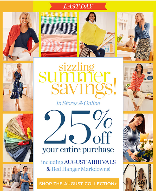 Last Day. Sizzling Summer Savings! In Stores & Online 25% off your entire purchase. Shop the August Collection