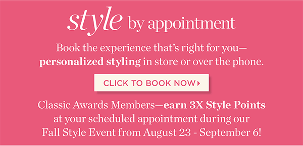 Style by Appointment. Book the experience that's right for you—personalized styling in store or over the phone. Classic Awards Members earn 3X Style Points at your scheduled appointment during our Fall Style Event from August 23 - September 6! Click to Book Now