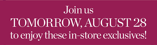 Our Fall Style Event. Join us TOMORROW, August 28 to enjoy these in-store exclusives! Find a Store
