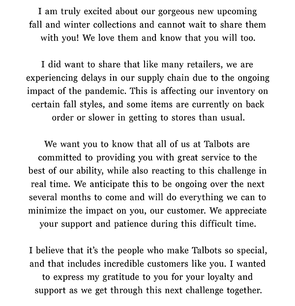 I am truly excited about our gorgeous new upcoming fall and winter collections and cannot wait to share them with you! I did want to share that like many retailers, we are experiencing delays in our supply chain due to the ongoing impact of the pandemic. This is affecting our inventory on certain fall styles, and some items are currently on back order or slower in getting to stores than usual. We want you to know that all of us at Talbots are committed to providing you with great service to the best of our ability, while also reacting to this challenge in real time. We anticipate this to be ongoing over the next several months but will do everything we can to minimize the impact on you, our customer. We appreciate your support and patience during this difficult time. I believe that it's the people who make Talbots so special, and that includes incredible customers like you. I wanted to express my gratitude to you for your loyalty and support as we get through this next challenge together.