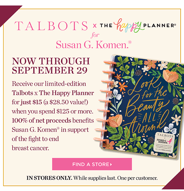 Talbots x The Happy Planner for Susan G. Komen. Now through September 29. Receive our limited-edition Talbots x The Happy Planner for just $15 (a $28.50 value!) when you spend $125 or more. 100% of net proceeds benefits Susan G. Komen in support of the fight to end breast cancer. Find a Store