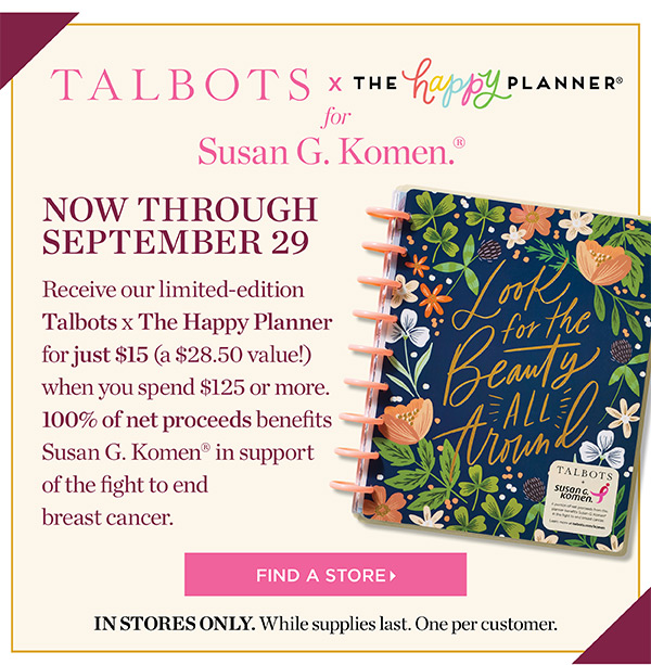 Talbots x The Happy Planner for Susan G. Komen. Now through September 29. Receive our limited-edition Talbots x The Happy Planner for just $15 (a $28.50 value!) when you spend $125 or more. 100% of net proceeds benefits Susan G. Komen in support of the fight to end breast cancer. Find a Store