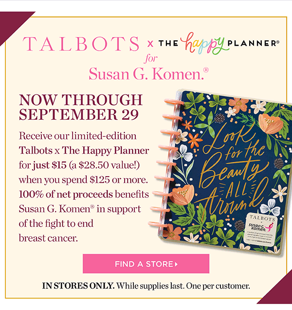 Talbots x The Happy Planner for Susan G. Komen. Now through September 29. Receive our limited-edition Talbots x The Happy Planner for just $15 (a $28.50 value!) when you spend $125 or more. 100% of net proceeds benefits Susan G. Komen in support of the fight to end breast cancer. Find a Store