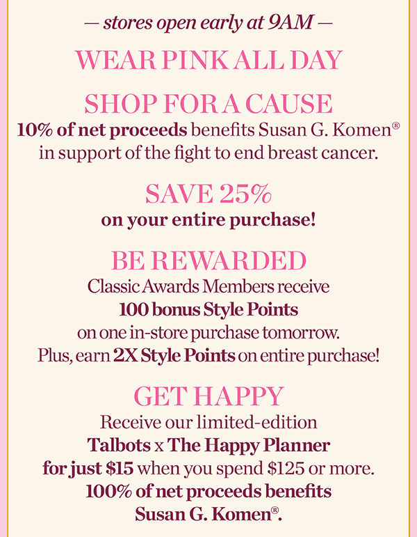 Stores Open Early at 9am. Wear Pink All Day, Shop for a Cause, Save 25% off your entire purchase, and be rewarded with 100 bonus Style Points. Find a Store
