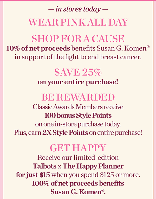 In stores today. Wear Pink All Day, Shop for a Cause, Save 25% off your entire purchase, and be rewarded with 100 bonus Style Points. Find a Store