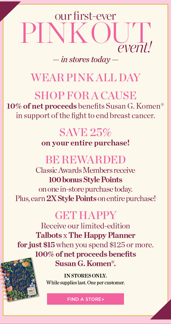 For Our First-Ever Pink Out Event. Wear Pink All Day, Shop for a Cause, Save 25% off your entire purchase, and be rewarded with 100 bonus Style Points. Find a Store