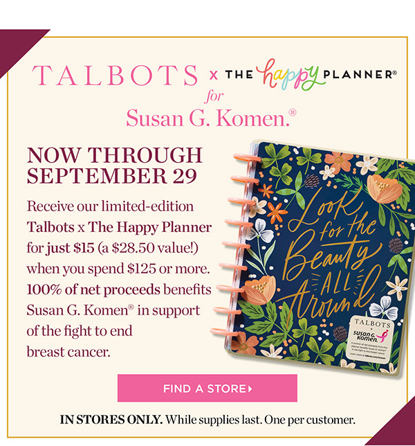 Talbots x The Happy Planner for Susan G. Komen. Now through September 29. Receive our limited-edition Talbots x The Happy Planner for just $15 (a $28.50 value!) when you spend $125 or more. 100% of net proceeds benefits Susan G. Komen in support of the fight to end breast cancer. Find a Store