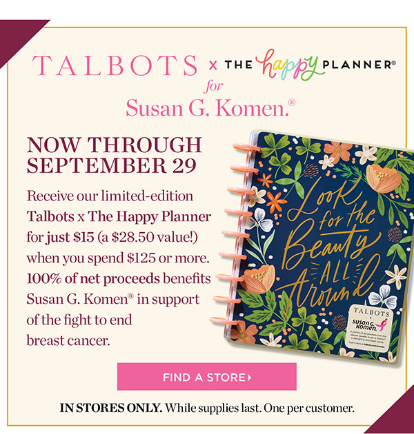 Talbots x The Happy Planner for Susan G. Komen. Now through September 29. Receive our limited-edition Talbots x The Happy Planner for just $15 (a $28.50 value!) when you spend $125 or more. 100% of net proceeds benefits Susan G. Komen in support of the fight to end breast cancer. Find a Store