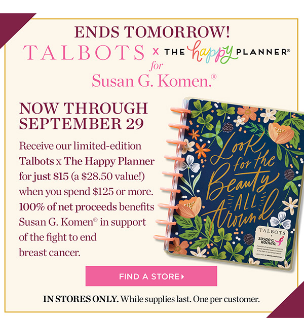 Talbots x The Happy Planner for Susan G. Komen. Now through September 29. Receive our limited-edition Talbots x The Happy Planner for just $15 (a $28.50 value!) when you spend $125 or more. 100% of net proceeds benefits Susan G. Komen in support of the fight to end breast cancer. Find a Store