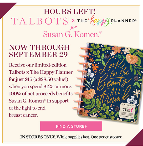 Talbots x The Happy Planner for Susan G. Komen. Now through September 29. Receive our limited-edition Talbots x The Happy Planner for just $15 (a $28.50 value!) when you spend $125 or more. 100% of net proceeds benefits Susan G. Komen in support of the fight to end breast cancer. Find a Store