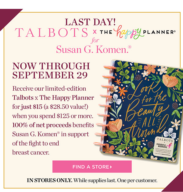 Talbots x The Happy Planner for Susan G. Komen. Now through September 29. Receive our limited-edition Talbots x The Happy Planner for just $15 (a $28.50 value!) when you spend $125 or more. 100% of net proceeds benefits Susan G. Komen in support of the fight to end breast cancer. Find a Store