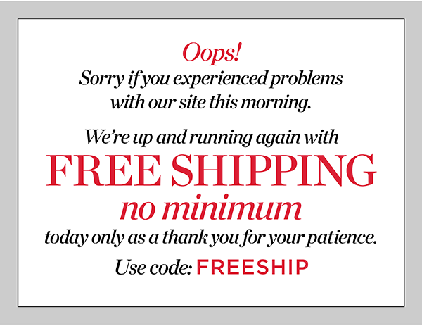 Oops! Sorry if you experienced problems with our site this morning. We're  up and running again with FREE SHIPPING no minimum today only as a thank you for your patience. Use Code: FREESHIP | Shop New Arrivals