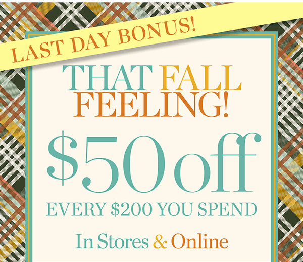 Lasy Day Bonus! $50 off every $200 you spend | Shop New Arrivals