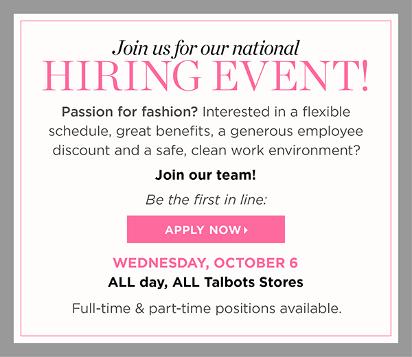 Join us for our National Hiring Event! Passion for fashion? Interested in a flexible schedule, great benefits, a generous employee discount and a safe, clean work environment? Join our team! Be first in line: Apply Now! Wednesday, October 6 ALL day, ALL Talbots stores. Full-time & part-time positions available.