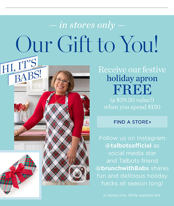 In Stores Only. Our Gift to You. Receive our festive holiday apron FREE (a $39.50 value!) when you spend $150. Find a Store
