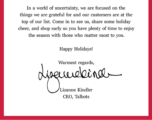 In a world of uncertainty, we are focused on the things we are grateful for and our customers are at the top of our list. Come in to see us, share some holiday cheer, and shop early so you have plenty of time to enjoy the season with those who matter most to you. Happy Holidays! Warmest regards, Lizanne Kindler CEO, Talbots