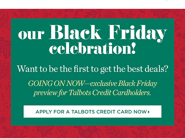 Our Black Friday Celebration! Want to be the first to get the best deals? Going on now - exclusive Black Friday preview for Talbots Credit Cardholders. Apply for a Talbots Credit Card Now