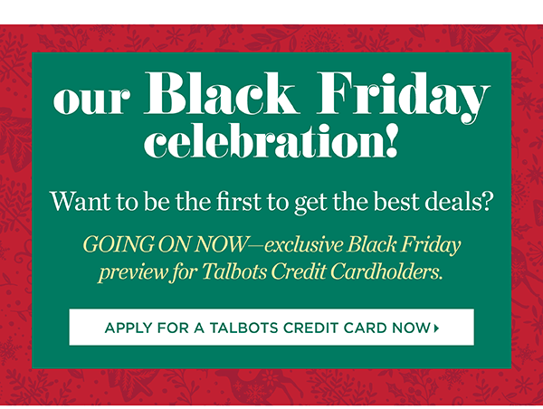 Our Black Friday celebration! Want to be the first to get the best deals? GOING ON NOW—exclusive Black Friday preview for Talbots Credit Cardholders. | Apply for a Talbots Credit Card Now