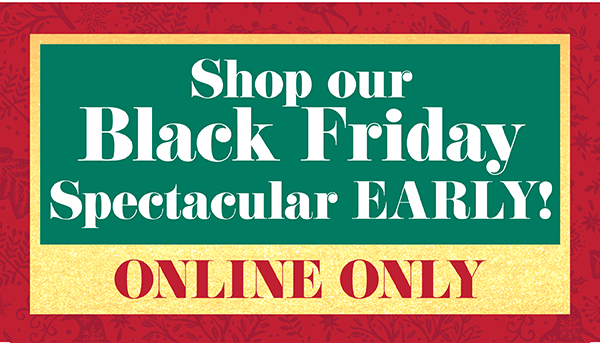 Shop our Black Friday Spectacular EARLY! Online Only.