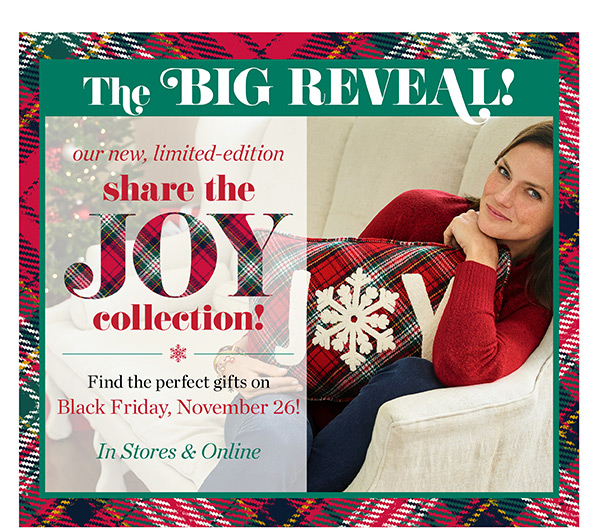 The Big Reveal! Our new, limited-edition share the JOY collection! Find the perfect gifts on Black Friday, November 26! In stores & Online