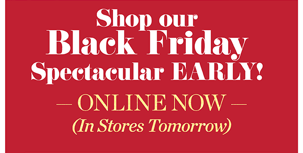 Shop Our Black Friday Spectacular EARLY! Online Now, In Stores Tomorrow. 50% off one item until noon Friday (regular price). Plus, 40% off entire purchase. Shop Now