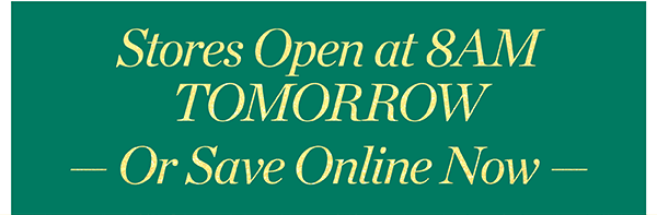 Stores Open at 8AM Tomorrow or Save Online Now.