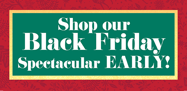 Shop Our Black Friday Spectacular EARLY!