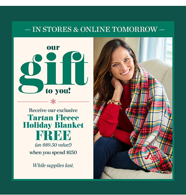 In Stores & Online Tomorrow. Our Gift To You! Receive our exclusive Tartan Fleece Holiday Blanket FREE (an $89.50 value!) when you spend $150. While suppies last.