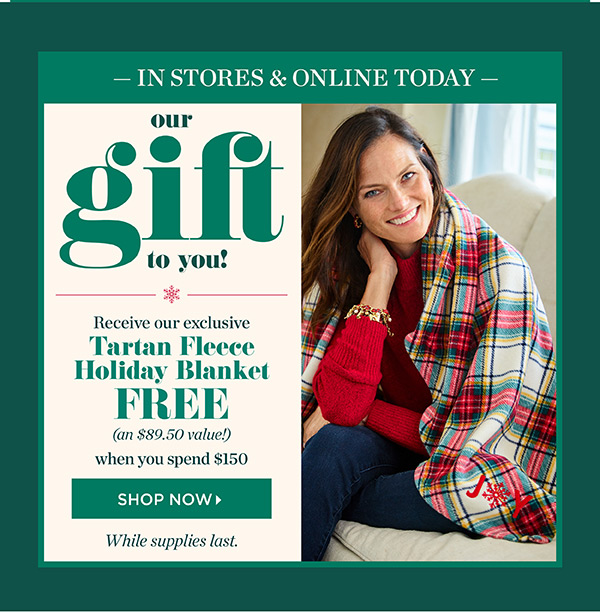 In Stores & Online Tomorrow. Our Gift To You! Receive our exclusive Tartan Fleece Holiday Blanket FREE (an $89.50 value!) when you spend $150. While suppies last.