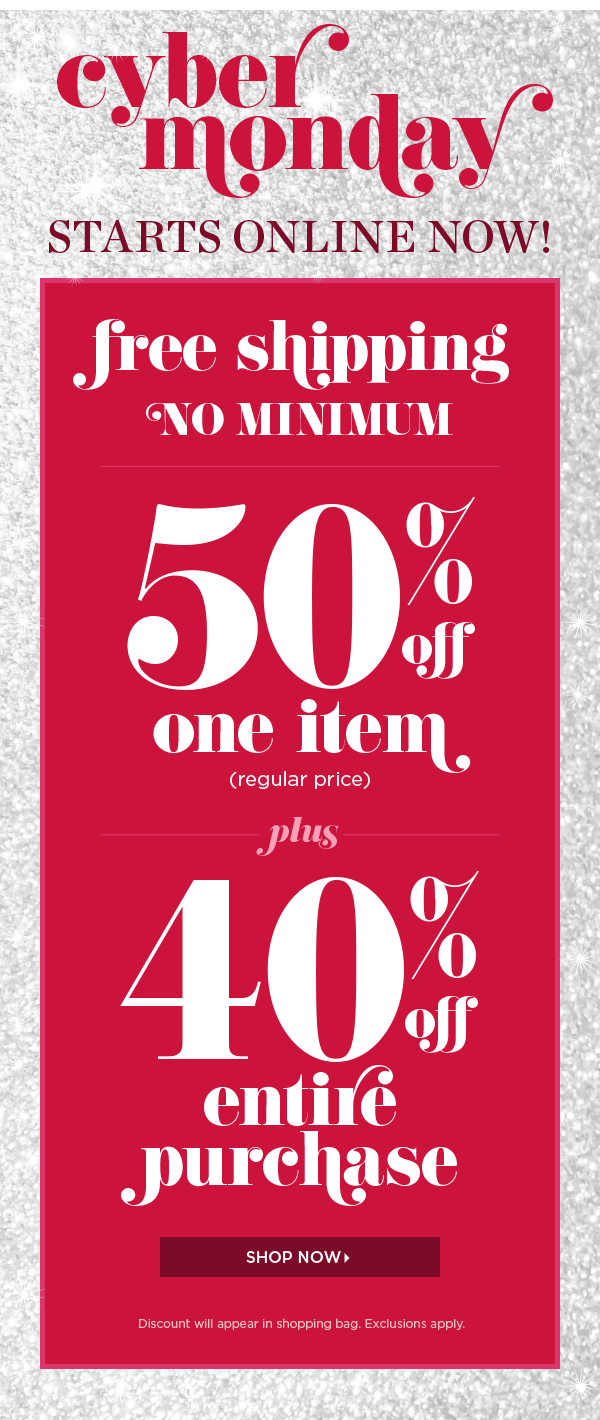 Cyber Monday Starts Online Now! Free Shipping No Minimum. 50% off one item (regular price). Plus, 40% off entire purchase. Shop Now